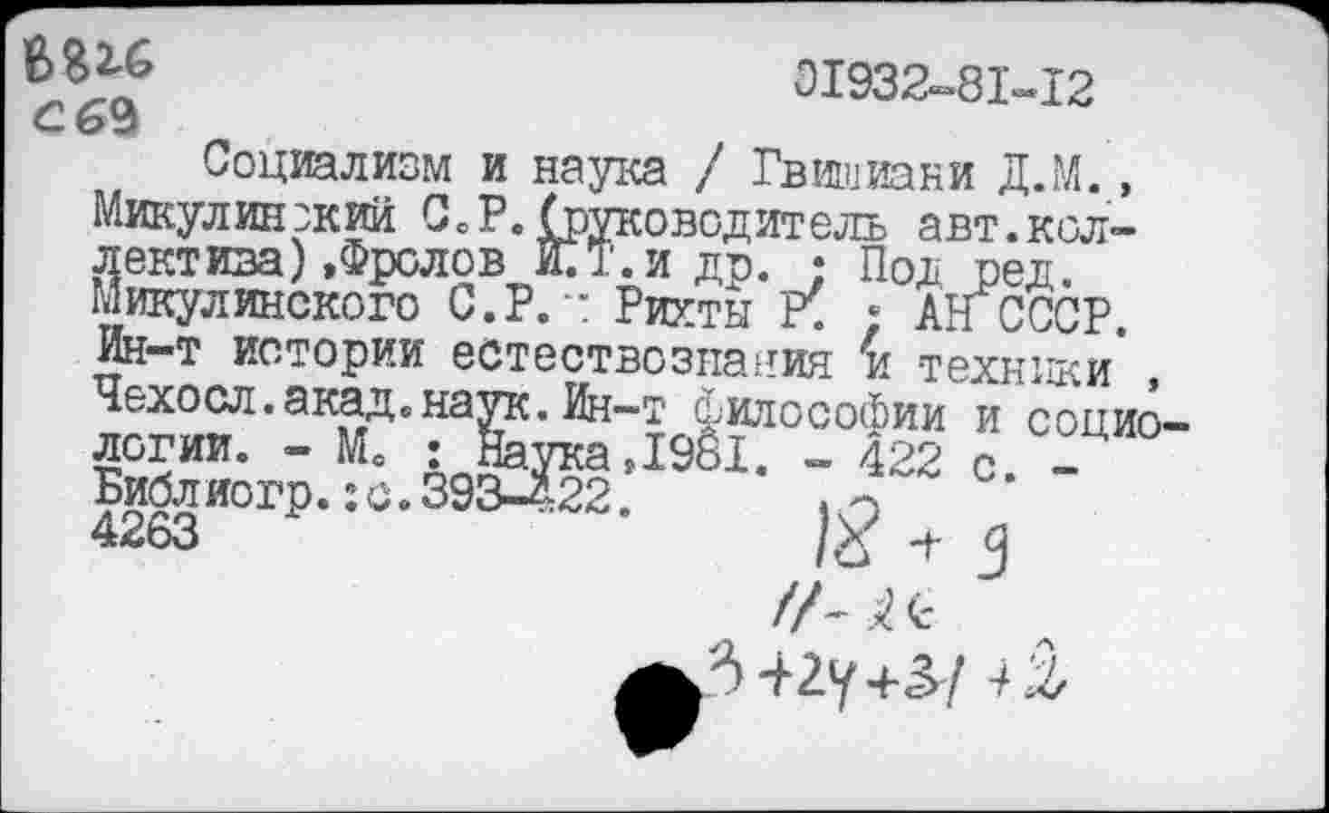 ﻿В 316 с 69
01932-81-12
Социализм и наука / Гвишиани Д.М., Микулинзкий СеР. (руководитель авт.коллектива) »Фролов КТ.и др. • Под ред. Микулинского С.Р.х Рихты ; АН СССР. Ин-т истории естествознания к техники* Чехосл.акад.наук.Ин-т философии и социо 1961. - 422 с. -
логии. - Мо ; Наукаг 4263И°ГР’1 °	*